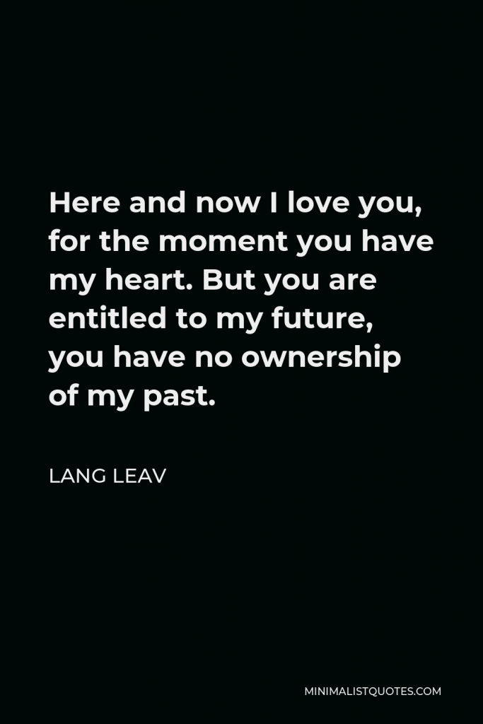 Lang Leav Quote - Here and now I love you, for the moment you have my heart. But you are entitled to my future, you have no ownership of my past.