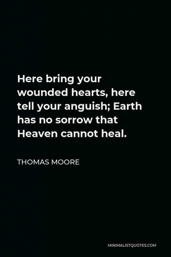 Thomas Moore Quote - Here bring your wounded hearts, here tell your anguish; Earth has no sorrow that Heaven cannot heal.