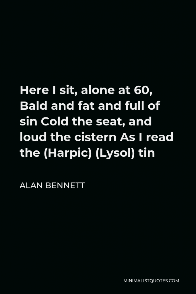 Alan Bennett Quote - Here I sit, alone at 60, Bald and fat and full of sin Cold the seat, and loud the cistern As I read the (Harpic) (Lysol) tin