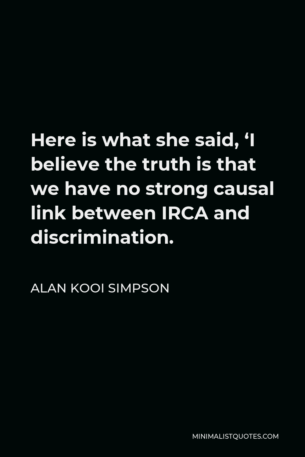 Alan Kooi Simpson Quote - Here is what she said, ‘I believe the truth is that we have no strong causal link between IRCA and discrimination.