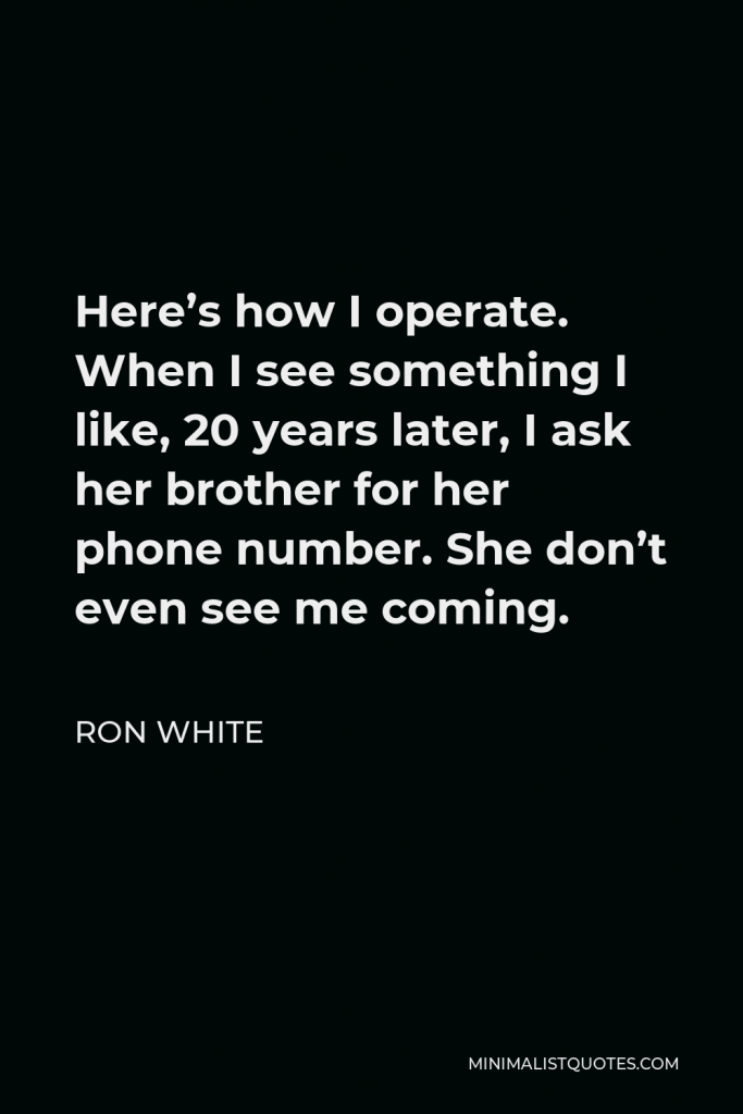 Ron White Quote - Here’s how I operate. When I see something I like, 20 years later, I ask her brother for her phone number. She don’t even see me coming.