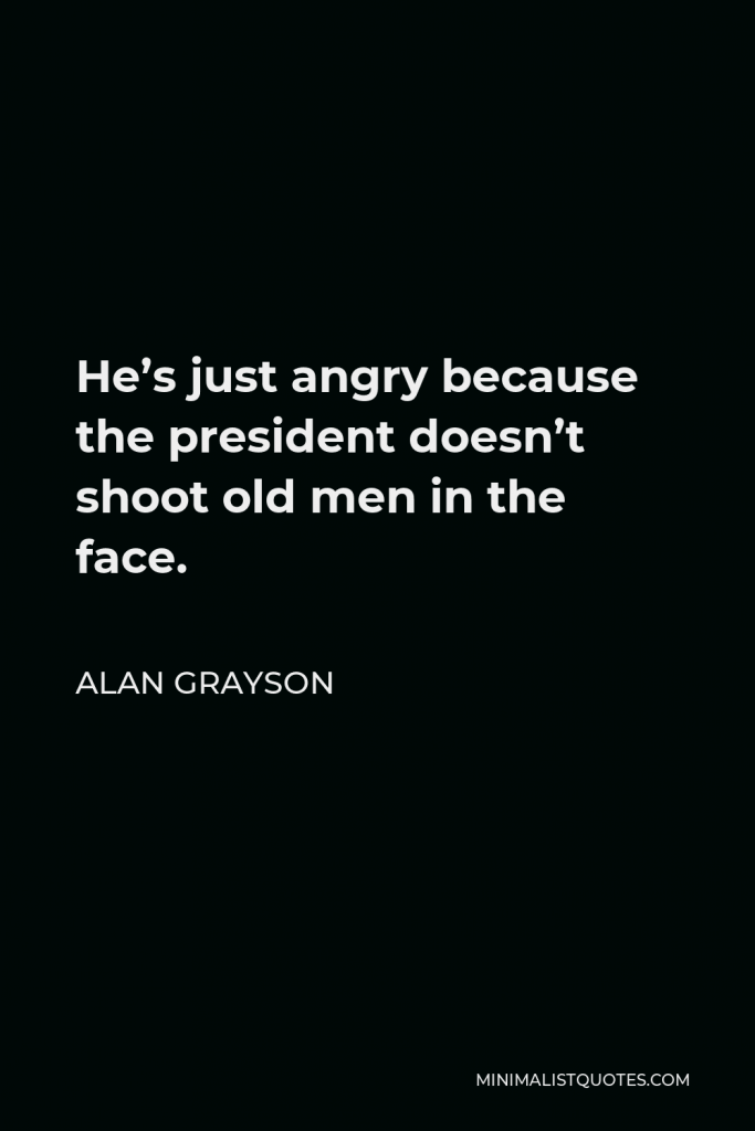 Alan Grayson Quote - He’s just angry because the president doesn’t shoot old men in the face.