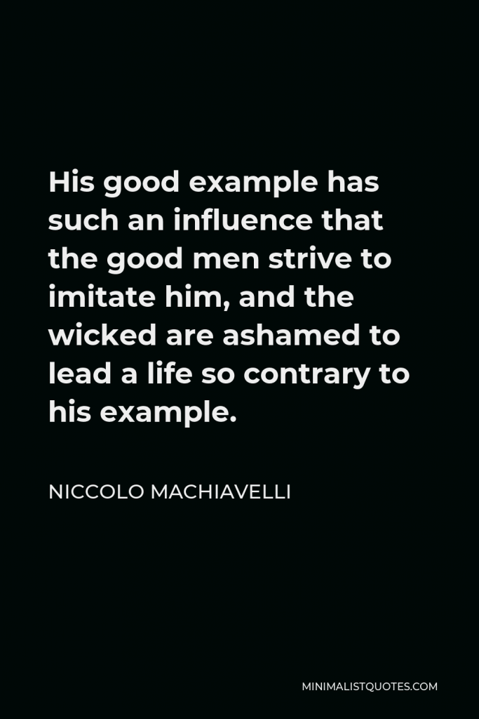 Niccolo Machiavelli Quote - His good example has such an influence that the good men strive to imitate him, and the wicked are ashamed to lead a life so contrary to his example.