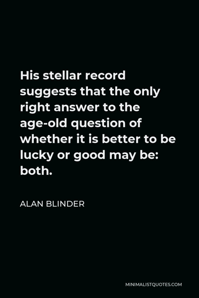 Alan Blinder Quote - His stellar record suggests that the only right answer to the age-old question of whether it is better to be lucky or good may be: both.