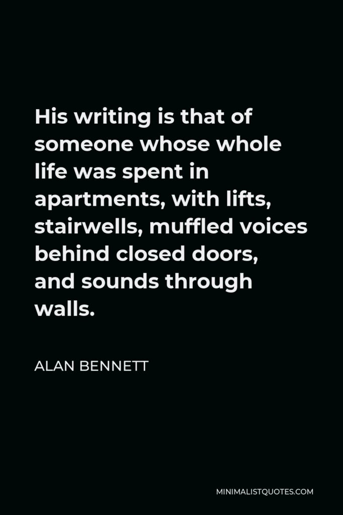 Alan Bennett Quote - His writing is that of someone whose whole life was spent in apartments, with lifts, stairwells, muffled voices behind closed doors, and sounds through walls.