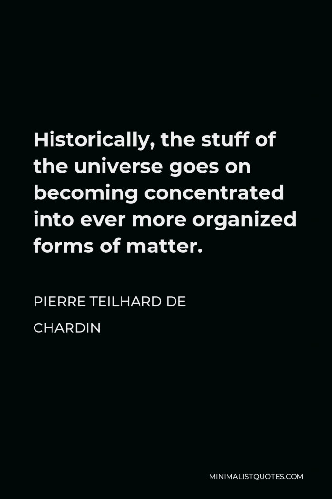 Pierre Teilhard de Chardin Quote - Historically, the stuff of the universe goes on becoming concentrated into ever more organized forms of matter.