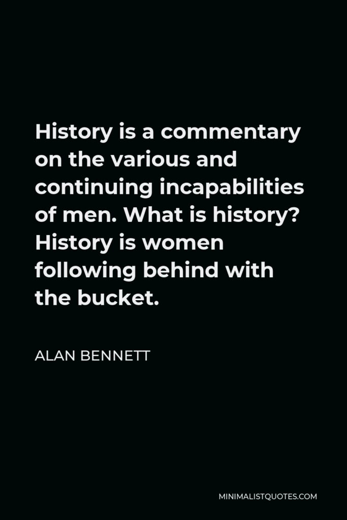 Alan Bennett Quote - History is a commentary on the various and continuing incapabilities of men. What is history? History is women following behind with the bucket.
