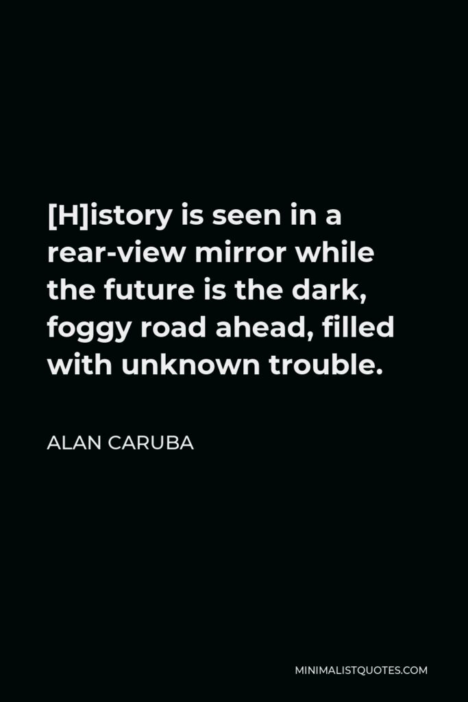 Alan Caruba Quote - [H]istory is seen in a rear-view mirror while the future is the dark, foggy road ahead, filled with unknown trouble.