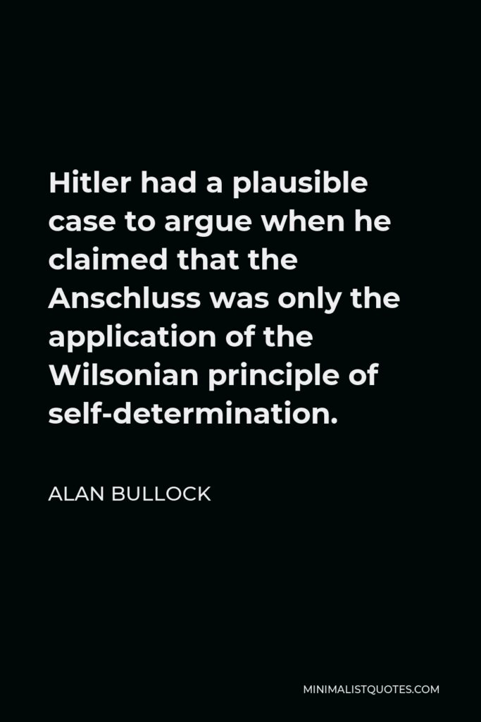 Alan Bullock Quote - Hitler had a plausible case to argue when he claimed that the Anschluss was only the application of the Wilsonian principle of self-determination.
