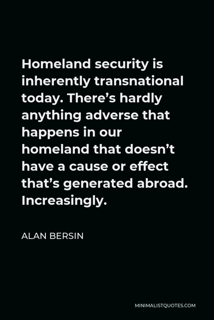 Alan Bersin Quote - Homeland security is inherently transnational today. There’s hardly anything adverse that happens in our homeland that doesn’t have a cause or effect that’s generated abroad. Increasingly.