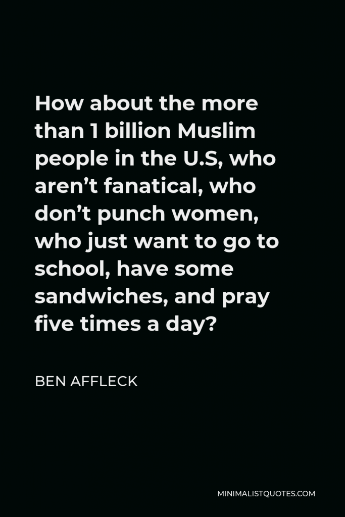 Ben Affleck Quote - How about the more than 1 billion Muslim people in the U.S, who aren’t fanatical, who don’t punch women, who just want to go to school, have some sandwiches, and pray five times a day?