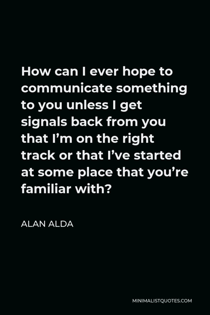 Alan Alda Quote - How can I ever hope to communicate something to you unless I get signals back from you that I’m on the right track or that I’ve started at some place that you’re familiar with?