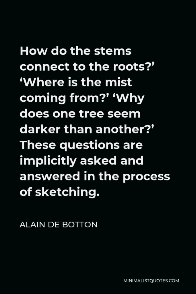 Alain de Botton Quote - How do the stems connect to the roots?’ ‘Where is the mist coming from?’ ‘Why does one tree seem darker than another?’ These questions are implicitly asked and answered in the process of sketching.