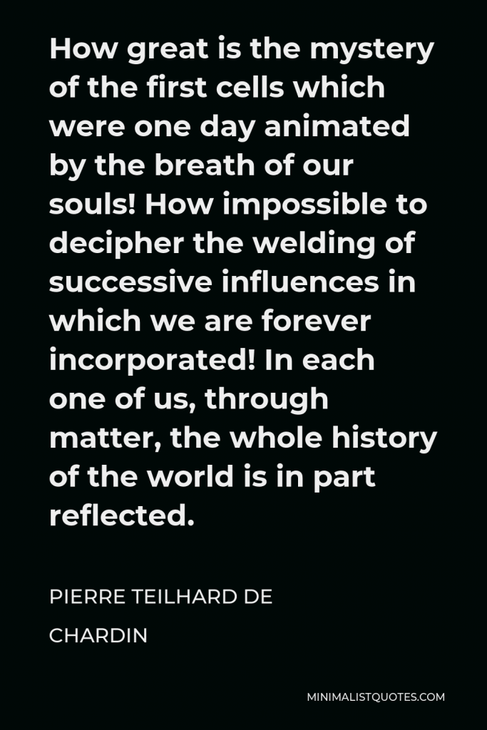 Pierre Teilhard de Chardin Quote - How great is the mystery of the first cells which were one day animated by the breath of our souls! How impossible to decipher the welding of successive influences in which we are forever incorporated! In each one of us, through matter, the whole history of the world is in part reflected.