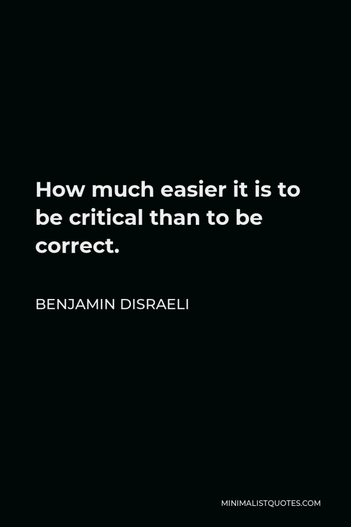 Benjamin Disraeli Quote - How much easier it is to be critical than to be correct.