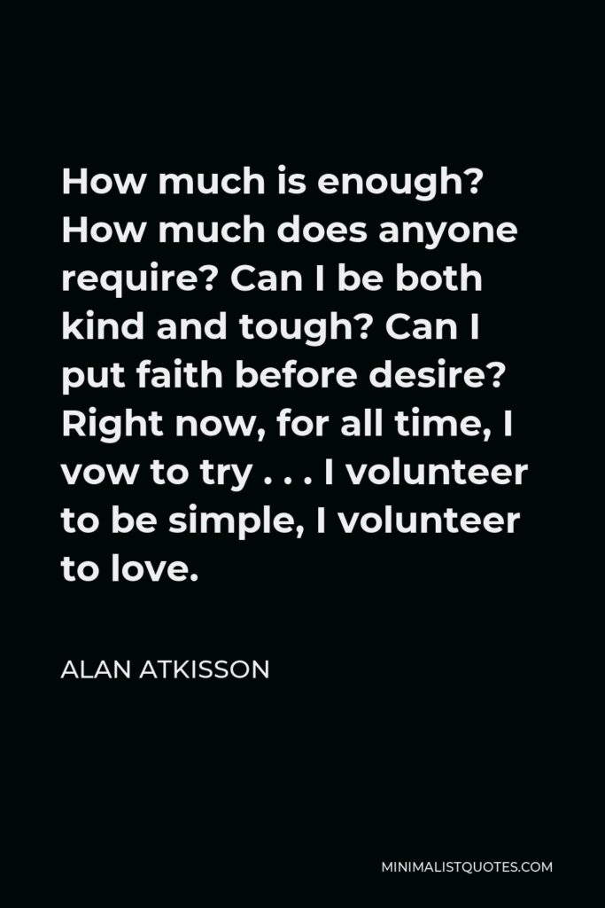 Alan AtKisson Quote - How much is enough? How much does anyone require? Can I be both kind and tough? Can I put faith before desire? Right now, for all time, I vow to try . . . I volunteer to be simple, I volunteer to love.