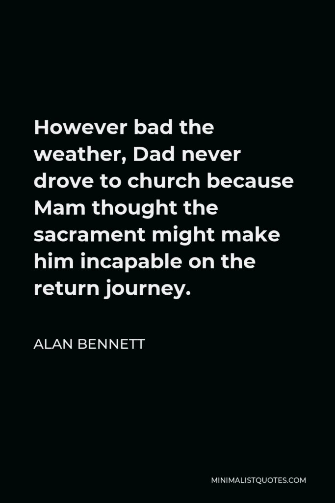Alan Bennett Quote - However bad the weather, Dad never drove to church because Mam thought the sacrament might make him incapable on the return journey.