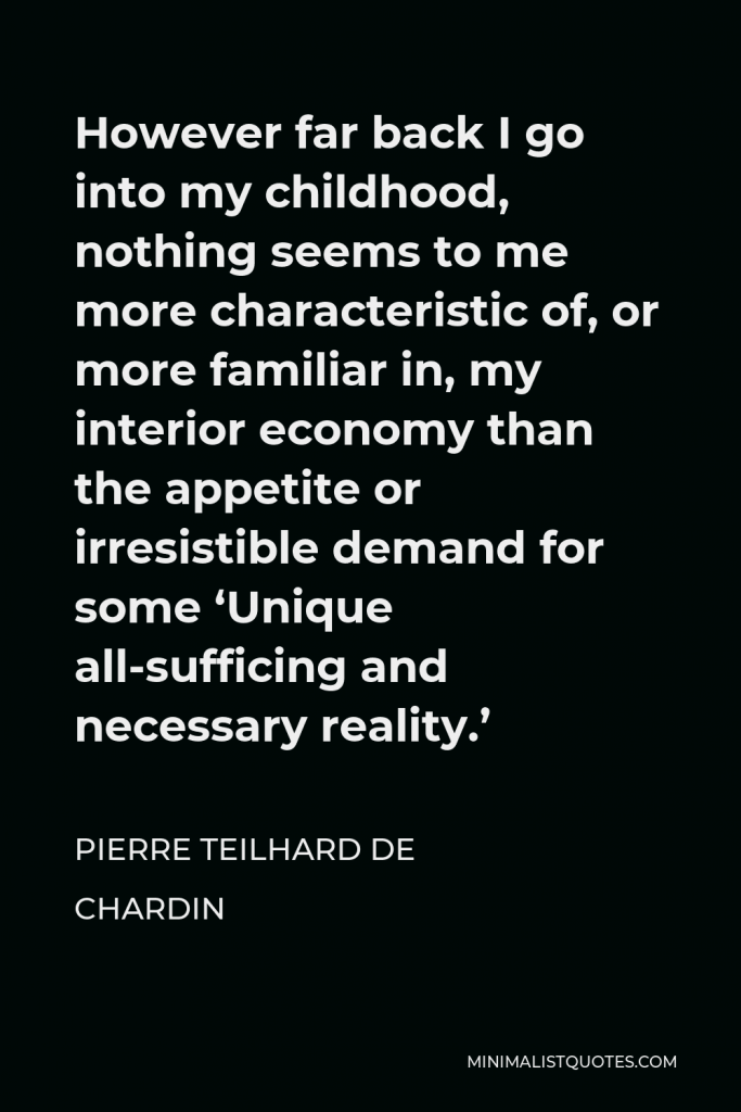Pierre Teilhard de Chardin Quote - However far back I go into my childhood, nothing seems to me more characteristic of, or more familiar in, my interior economy than the appetite or irresistible demand for some ‘Unique all-sufficing and necessary reality.’