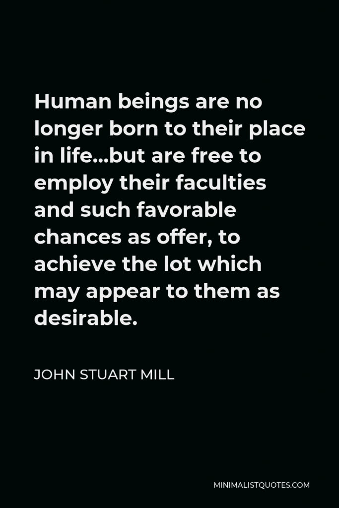 John Stuart Mill Quote - Human beings are no longer born to their place in life…but are free to employ their faculties and such favorable chances as offer, to achieve the lot which may appear to them as desirable.