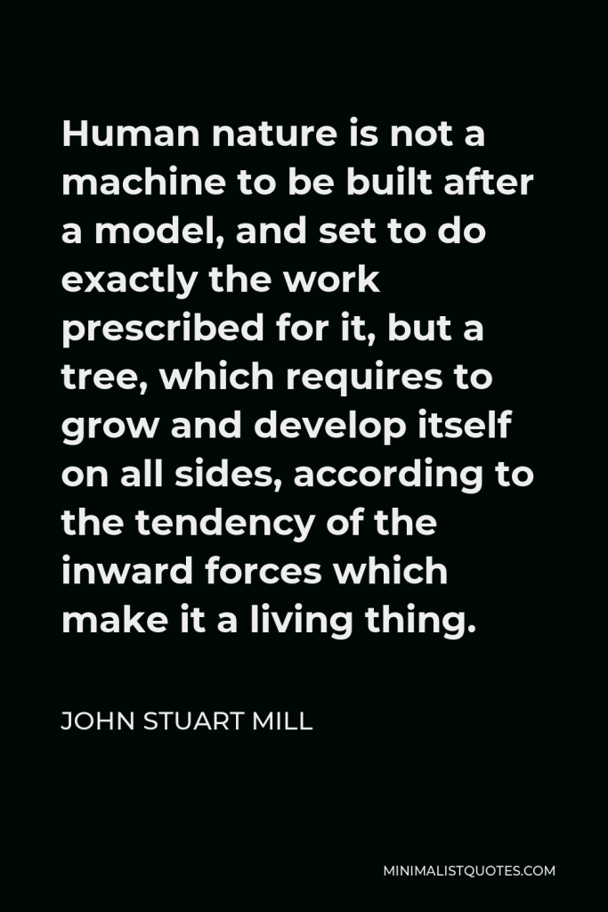 John Stuart Mill Quote - Human nature is not a machine to be built after a model, and set to do exactly the work prescribed for it, but a tree, which requires to grow and develop itself on all sides, according to the tendency of the inward forces which make it a living thing.