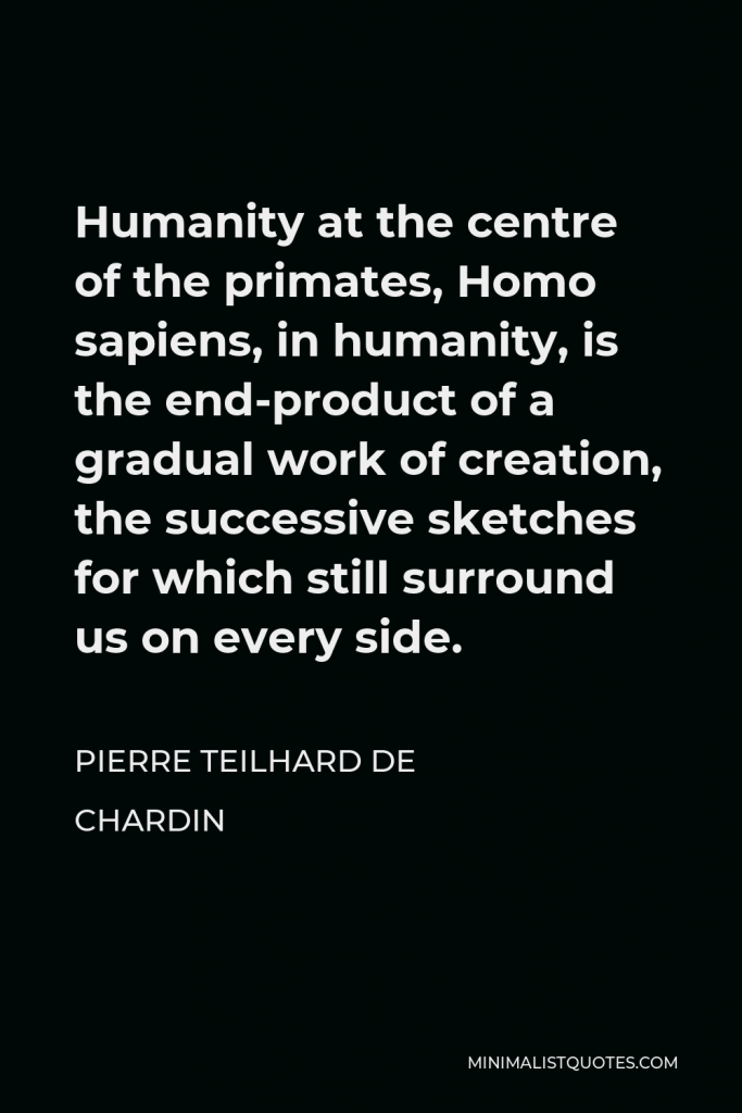 Pierre Teilhard de Chardin Quote - Humanity at the centre of the primates, Homo sapiens, in humanity, is the end-product of a gradual work of creation, the successive sketches for which still surround us on every side.