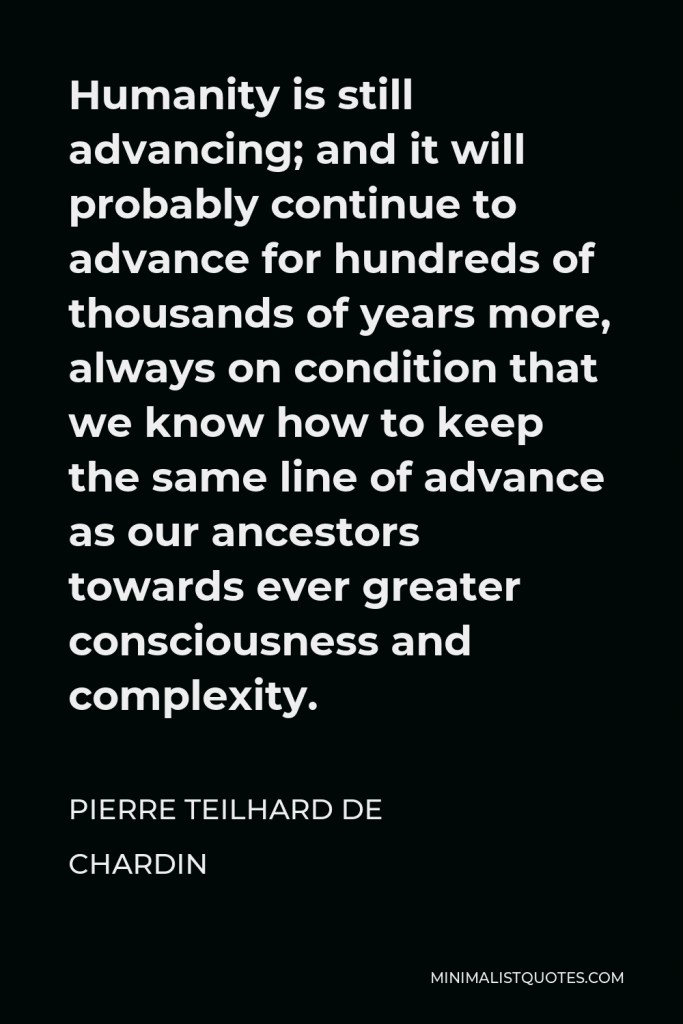 Pierre Teilhard de Chardin Quote - Humanity is still advancing; and it will probably continue to advance for hundreds of thousands of years more, always on condition that we know how to keep the same line of advance as our ancestors towards ever greater consciousness and complexity.