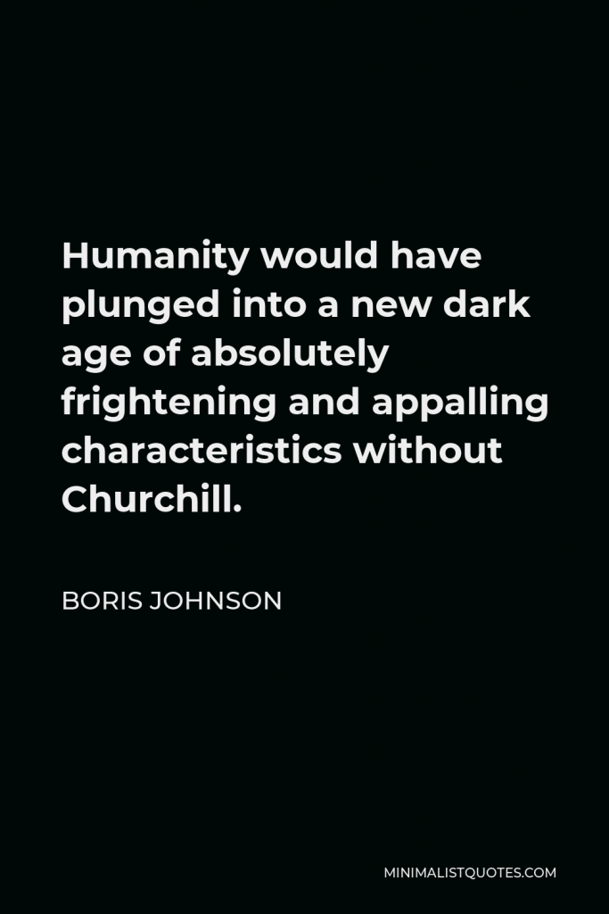 Boris Johnson Quote - Humanity would have plunged into a new dark age of absolutely frightening and appalling characteristics without Churchill.