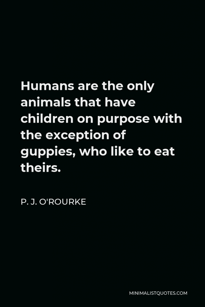 P. J. O'Rourke Quote - Humans are the only animals that have children on purpose with the exception of guppies, who like to eat theirs.