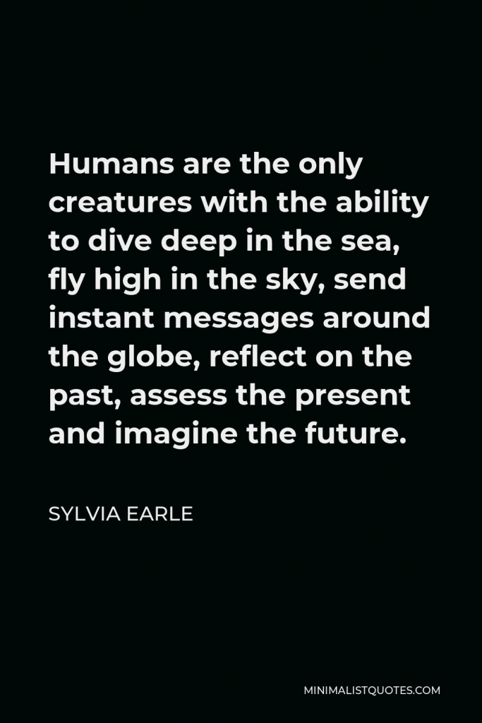 Sylvia Earle Quote - Humans are the only creatures with the ability to dive deep in the sea, fly high in the sky, send instant messages around the globe, reflect on the past, assess the present and imagine the future.