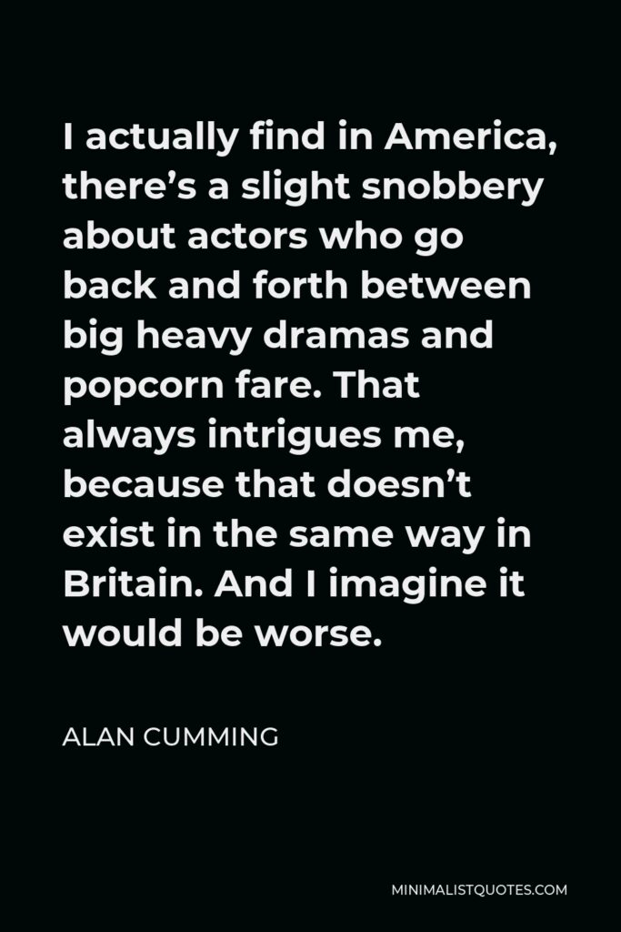 Alan Cumming Quote - I actually find in America, there’s a slight snobbery about actors who go back and forth between big heavy dramas and popcorn fare. That always intrigues me, because that doesn’t exist in the same way in Britain. And I imagine it would be worse.