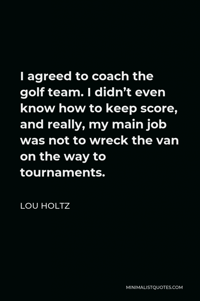 Lou Holtz Quote - I agreed to coach the golf team. I didn’t even know how to keep score, and really, my main job was not to wreck the van on the way to tournaments.