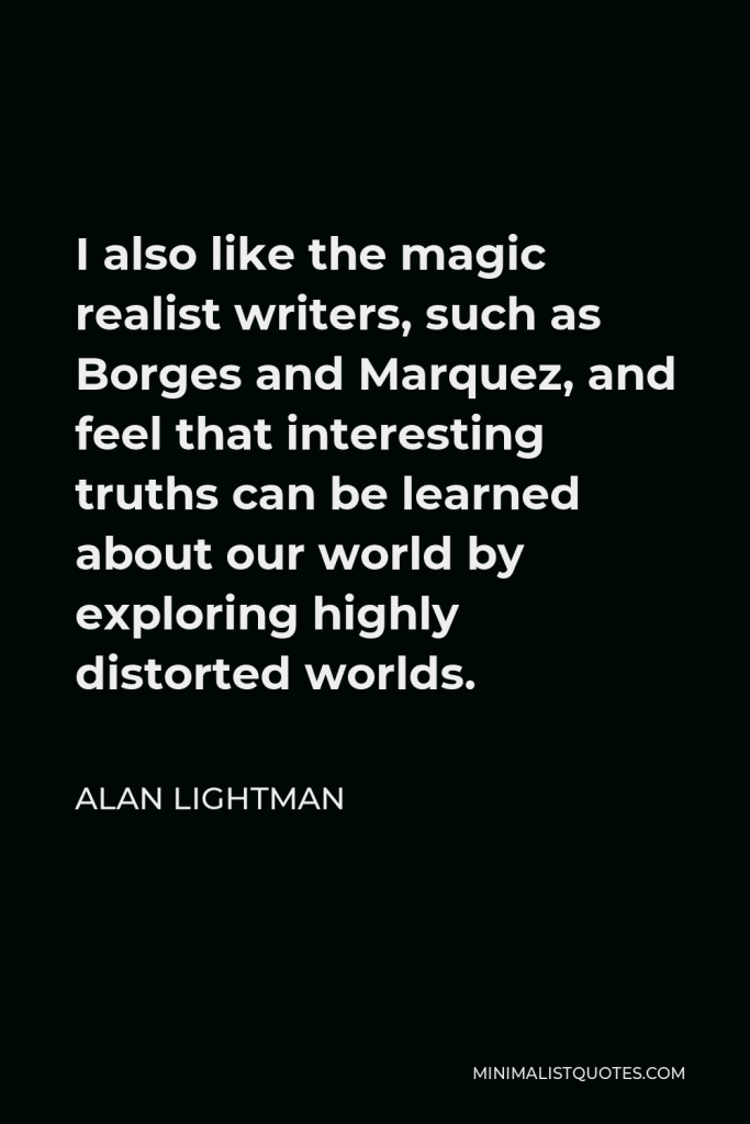 Alan Lightman Quote - I also like the magic realist writers, such as Borges and Marquez, and feel that interesting truths can be learned about our world by exploring highly distorted worlds.