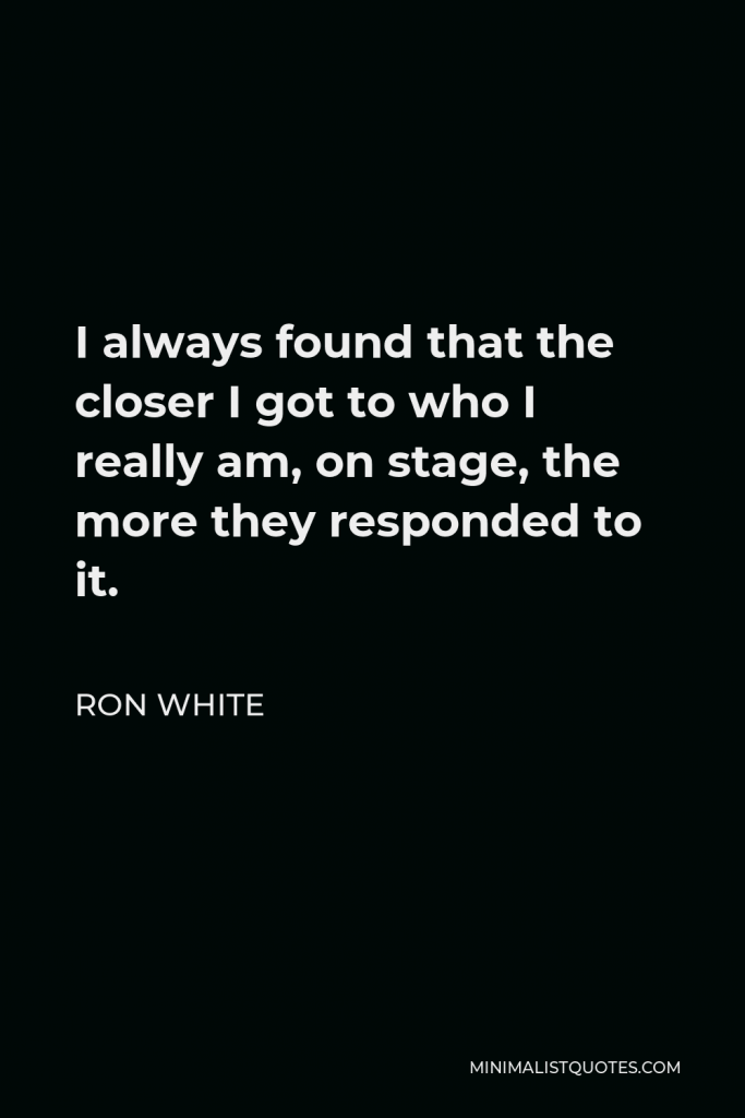 Ron White Quote - I always found that the closer I got to who I really am, on stage, the more they responded to it.