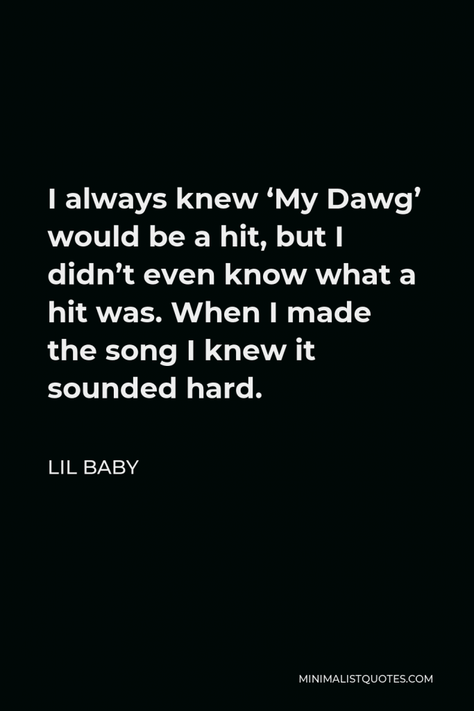 Lil Baby Quote - I always knew ‘My Dawg’ would be a hit, but I didn’t even know what a hit was. When I made the song I knew it sounded hard.