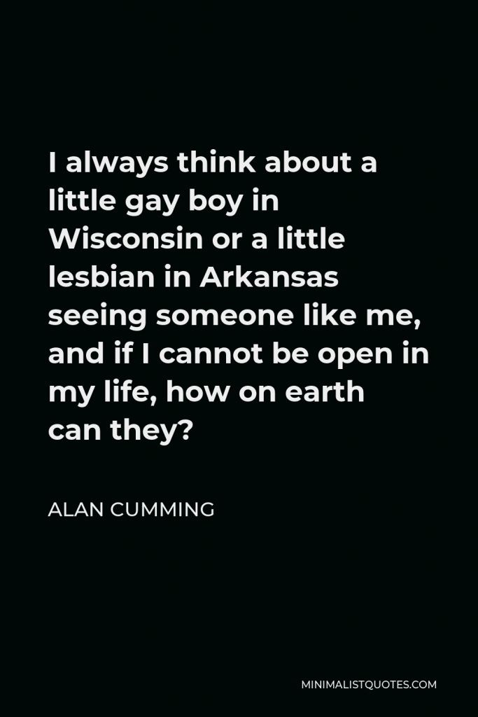 Alan Cumming Quote - I always think about a little gay boy in Wisconsin or a little lesbian in Arkansas seeing someone like me, and if I cannot be open in my life, how on earth can they?