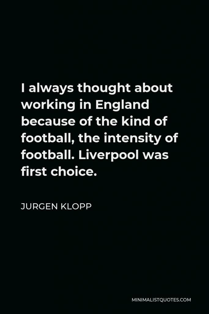 Jurgen Klopp Quote - I always thought about working in England because of the kind of football, the intensity of football. Liverpool was first choice.
