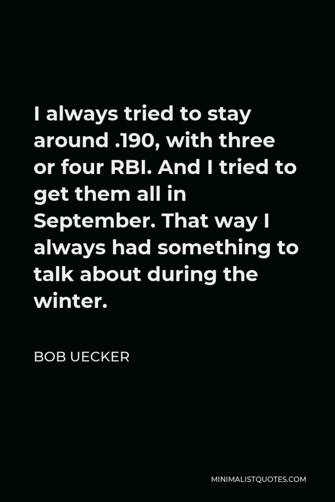 Bob Uecker Quote - I always tried to stay around .190, with three or four RBI. And I tried to get them all in September. That way I always had something to talk about during the winter.