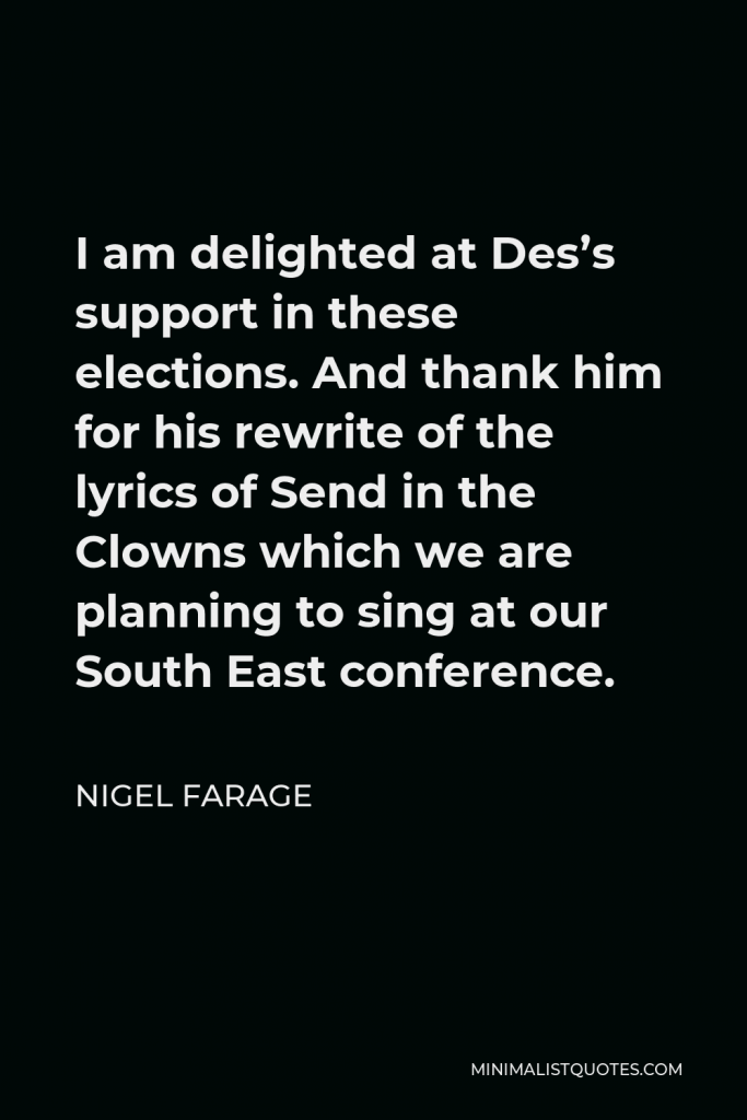 Nigel Farage Quote - I am delighted at Des’s support in these elections. And thank him for his rewrite of the lyrics of Send in the Clowns which we are planning to sing at our South East conference.