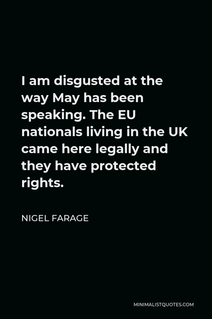 Nigel Farage Quote - I am disgusted at the way May has been speaking. The EU nationals living in the UK came here legally and they have protected rights.