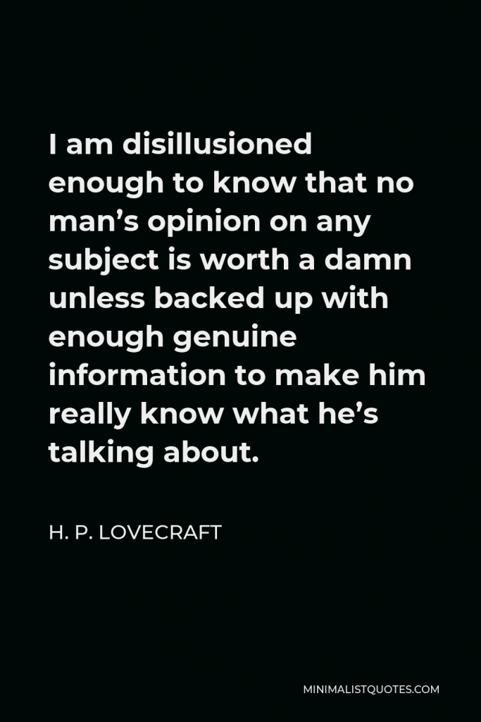 H. P. Lovecraft Quote - I am disillusioned enough to know that no man’s opinion on any subject is worth a damn unless backed up with enough genuine information to make him really know what he’s talking about.