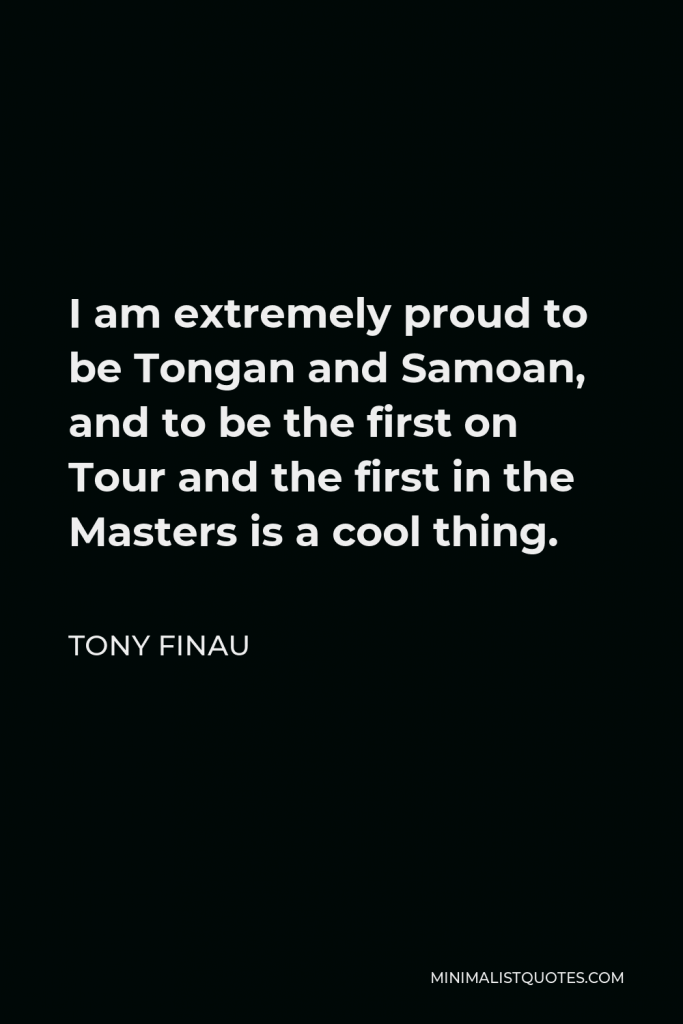 Tony Finau Quote - I am extremely proud to be Tongan and Samoan, and to be the first on Tour and the first in the Masters is a cool thing.