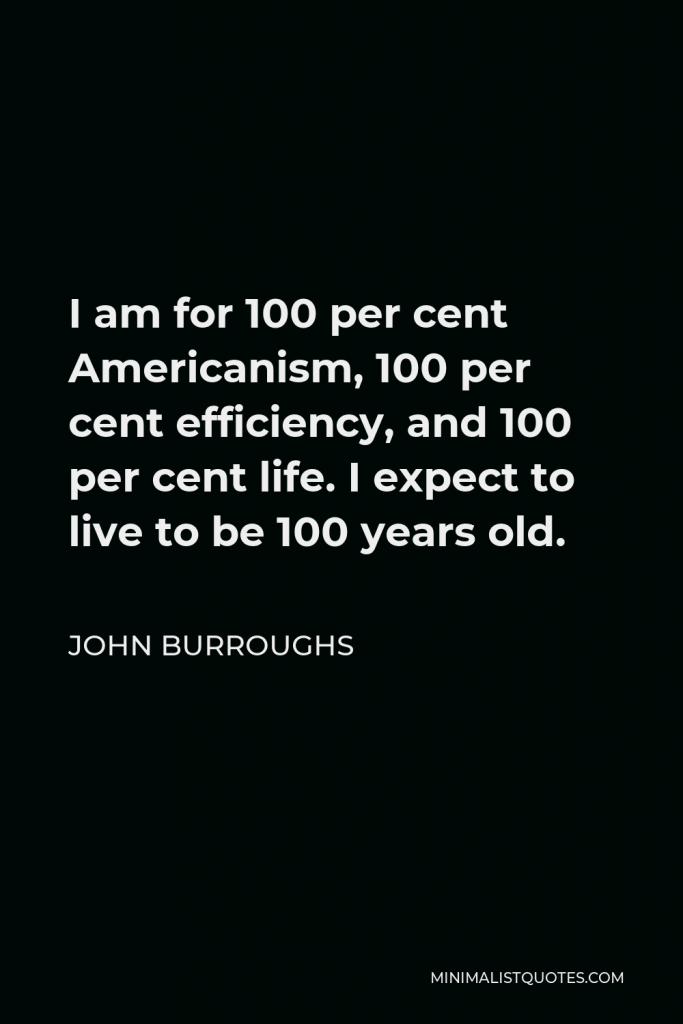 John Burroughs Quote - I am for 100 per cent Americanism, 100 per cent efficiency, and 100 per cent life. I expect to live to be 100 years old.