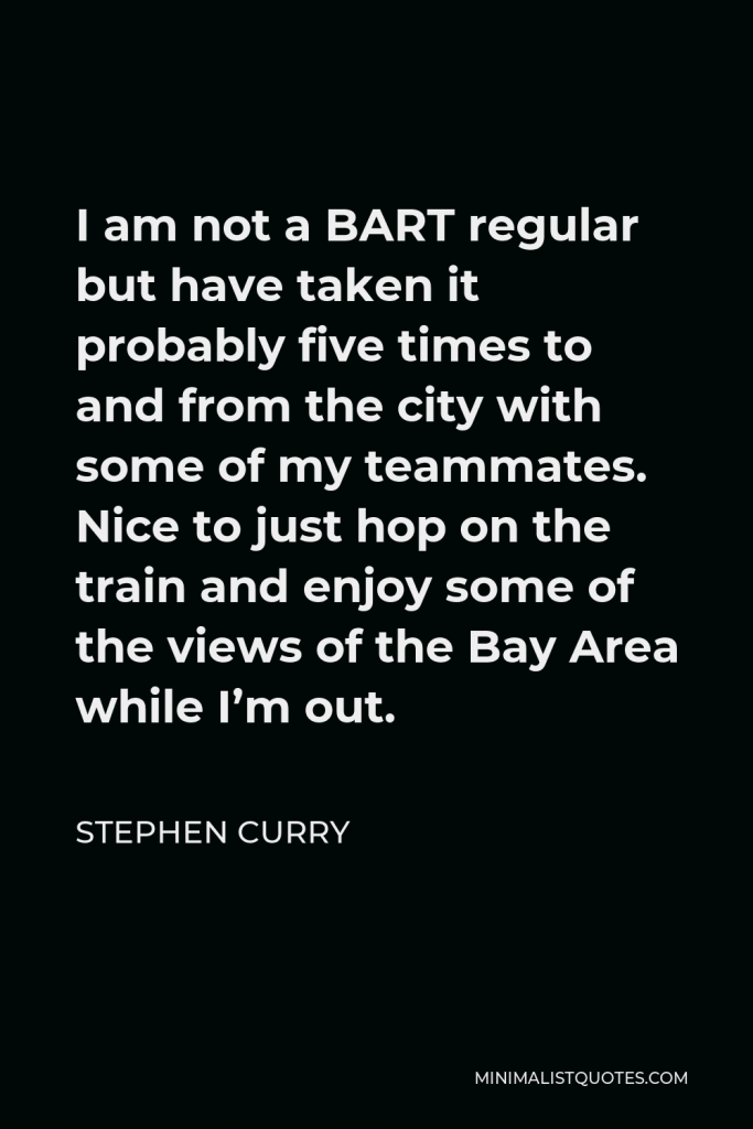 Stephen Curry Quote - I am not a BART regular but have taken it probably five times to and from the city with some of my teammates. Nice to just hop on the train and enjoy some of the views of the Bay Area while I’m out.