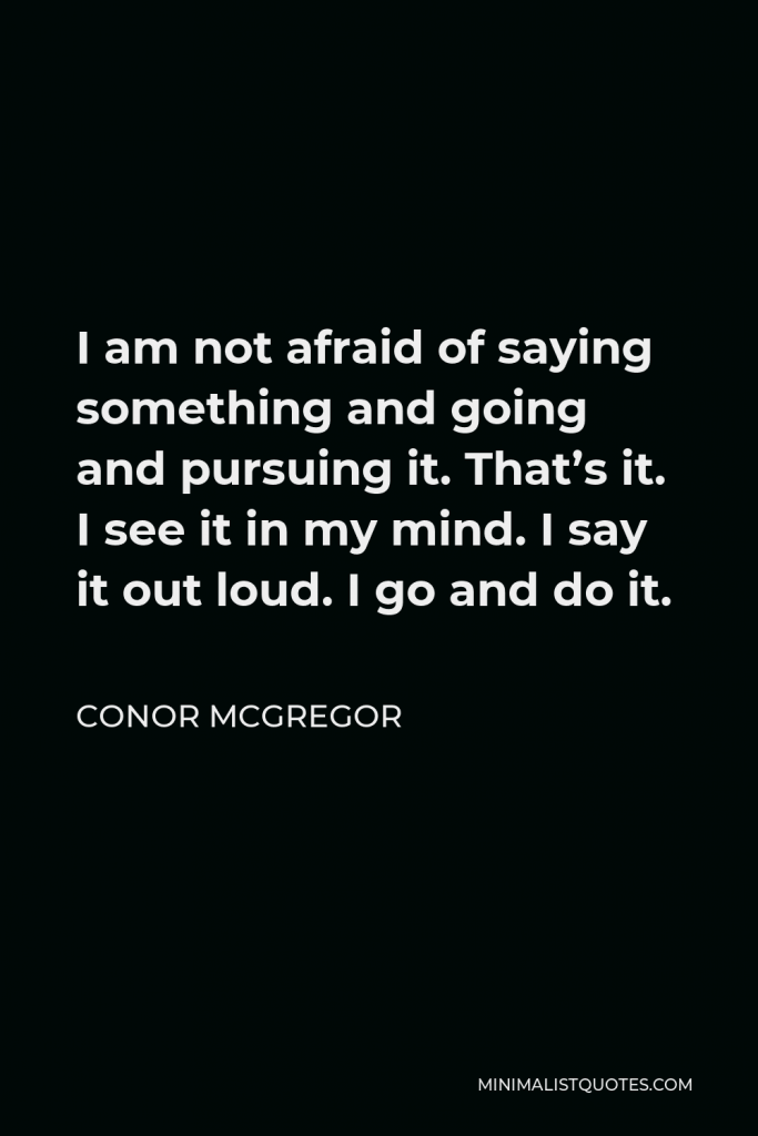 Conor McGregor Quote - I am not afraid of saying something and going and pursuing it. That’s it. I see it in my mind. I say it out loud. I go and do it.