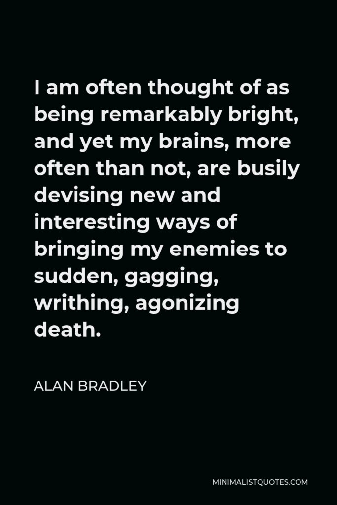Alan Bradley Quote - I am often thought of as being remarkably bright, and yet my brains, more often than not, are busily devising new and interesting ways of bringing my enemies to sudden, gagging, writhing, agonizing death.