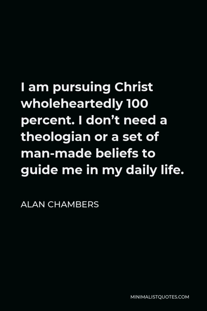 Alan Chambers Quote - I am pursuing Christ wholeheartedly 100 percent. I don’t need a theologian or a set of man-made beliefs to guide me in my daily life.