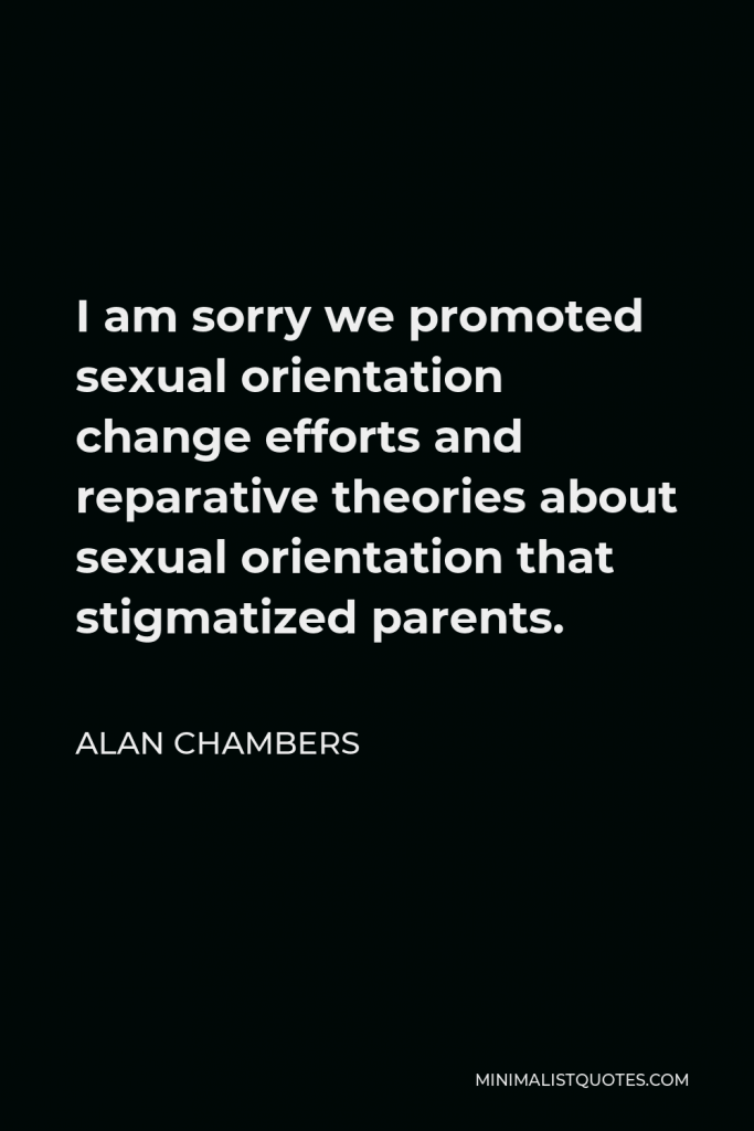 Alan Chambers Quote - I am sorry we promoted sexual orientation change efforts and reparative theories about sexual orientation that stigmatized parents.