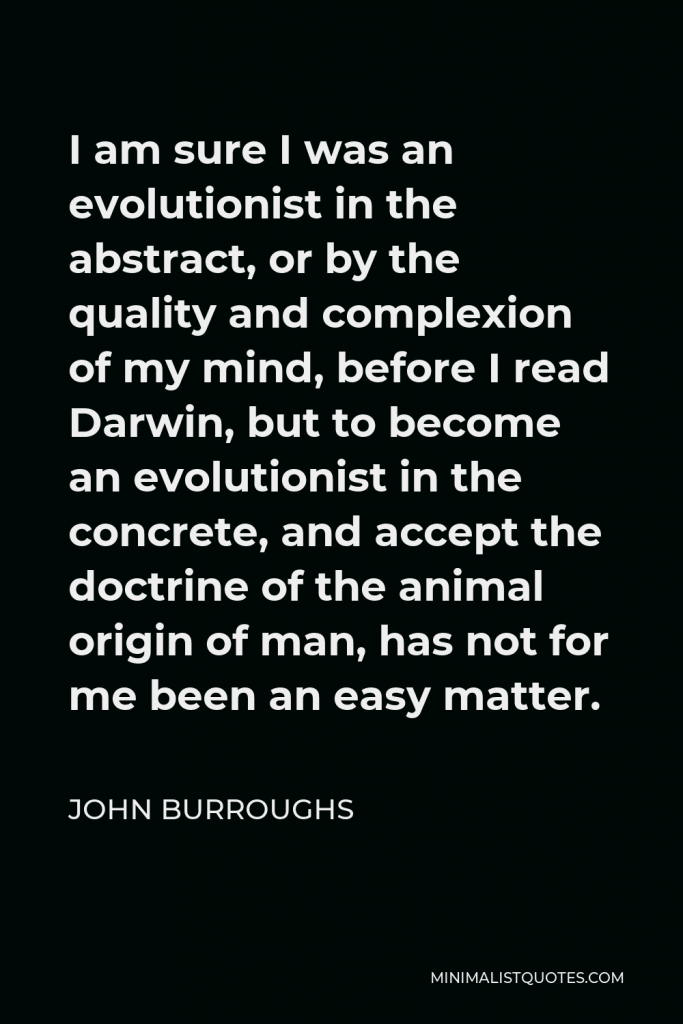 John Burroughs Quote - I am sure I was an evolutionist in the abstract, or by the quality and complexion of my mind, before I read Darwin, but to become an evolutionist in the concrete, and accept the doctrine of the animal origin of man, has not for me been an easy matter.