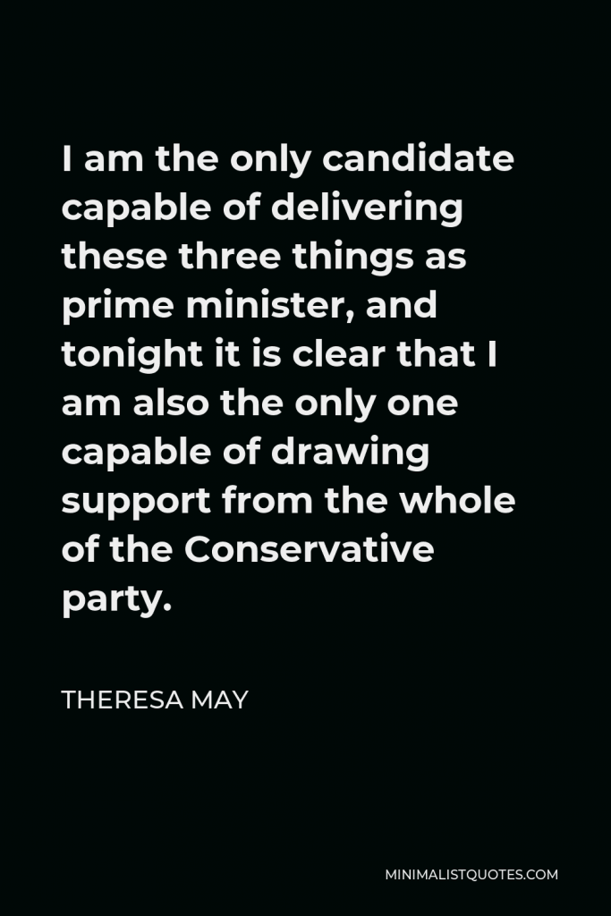 Theresa May Quote - I am the only candidate capable of delivering these three things as prime minister, and tonight it is clear that I am also the only one capable of drawing support from the whole of the Conservative party.