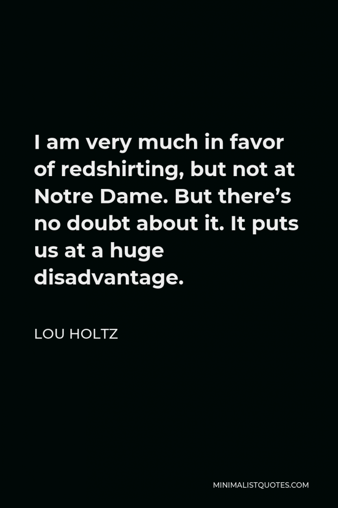 Lou Holtz Quote - I am very much in favor of redshirting, but not at Notre Dame. But there’s no doubt about it. It puts us at a huge disadvantage.